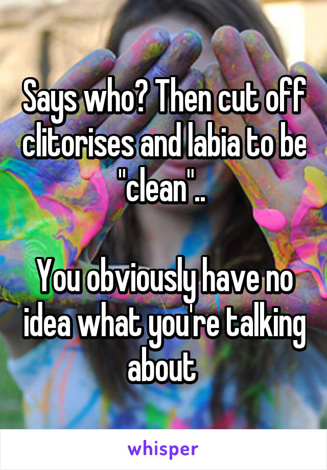 Says who? Then cut off clitorises and labia to be "clean".. 

You obviously have no idea what you're talking about 