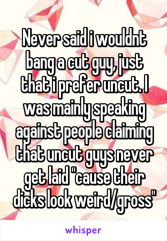 Never said i wouldnt bang a cut guy, just that i prefer uncut. I was mainly speaking against people claiming that uncut guys never get laid "cause their dicks look weird/gross"