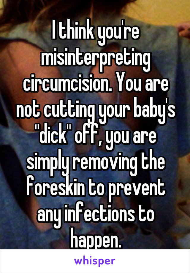 I think you're misinterpreting circumcision. You are not cutting your baby's "dick" off, you are simply removing the foreskin to prevent any infections to happen.