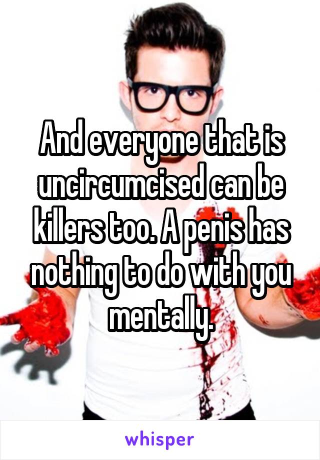 And everyone that is uncircumcised can be killers too. A penis has nothing to do with you mentally.