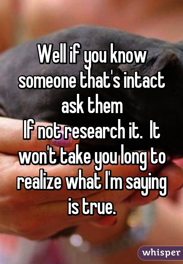 Well if you know someone that's intact ask them
If not research it.  It won't take you long to realize what I'm saying is true.