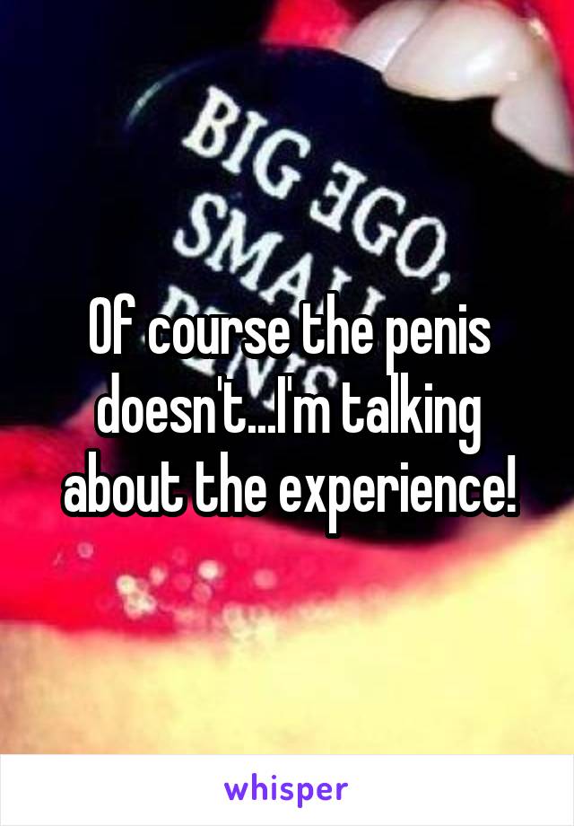 Of course the penis doesn't...I'm talking about the experience!