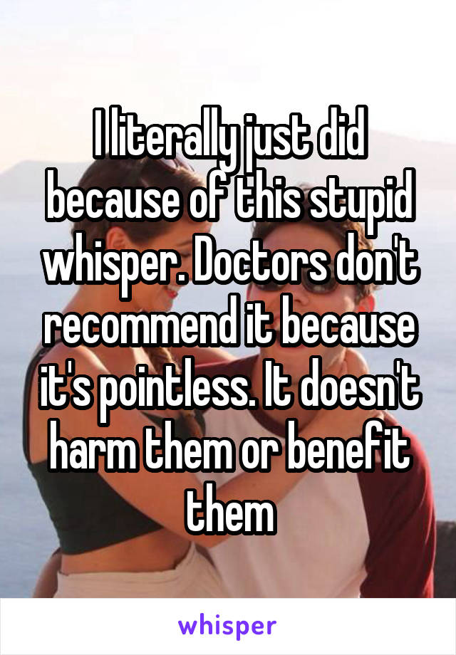 I literally just did because of this stupid whisper. Doctors don't recommend it because it's pointless. It doesn't harm them or benefit them