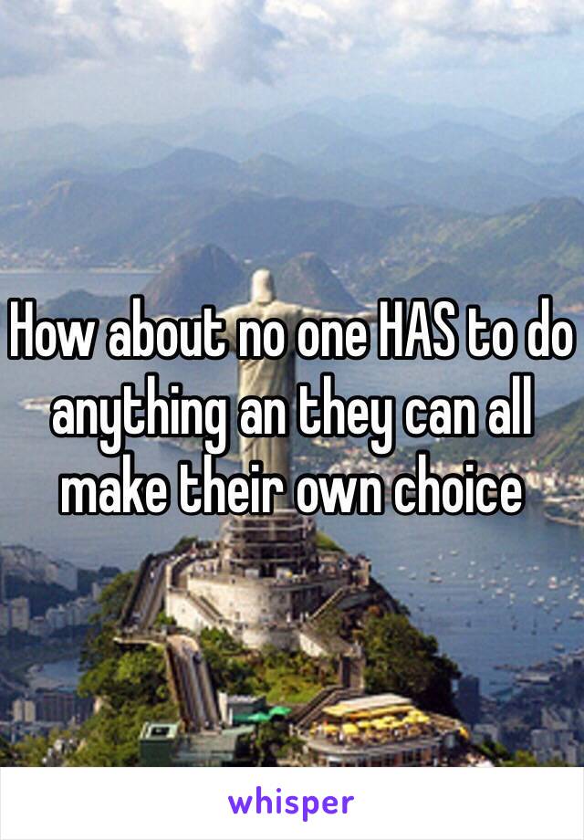 How about no one HAS to do anything an they can all make their own choice 