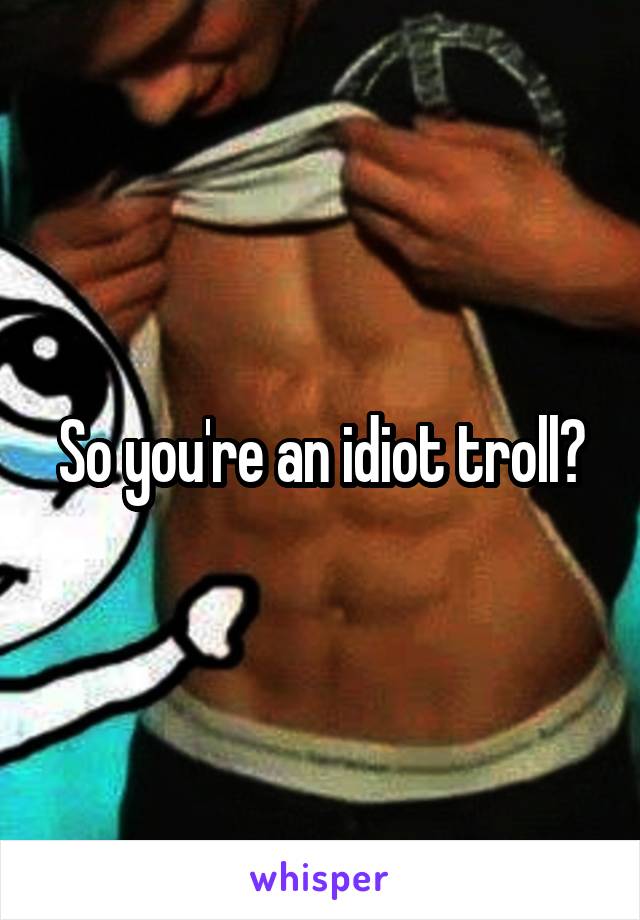 So you're an idiot troll?