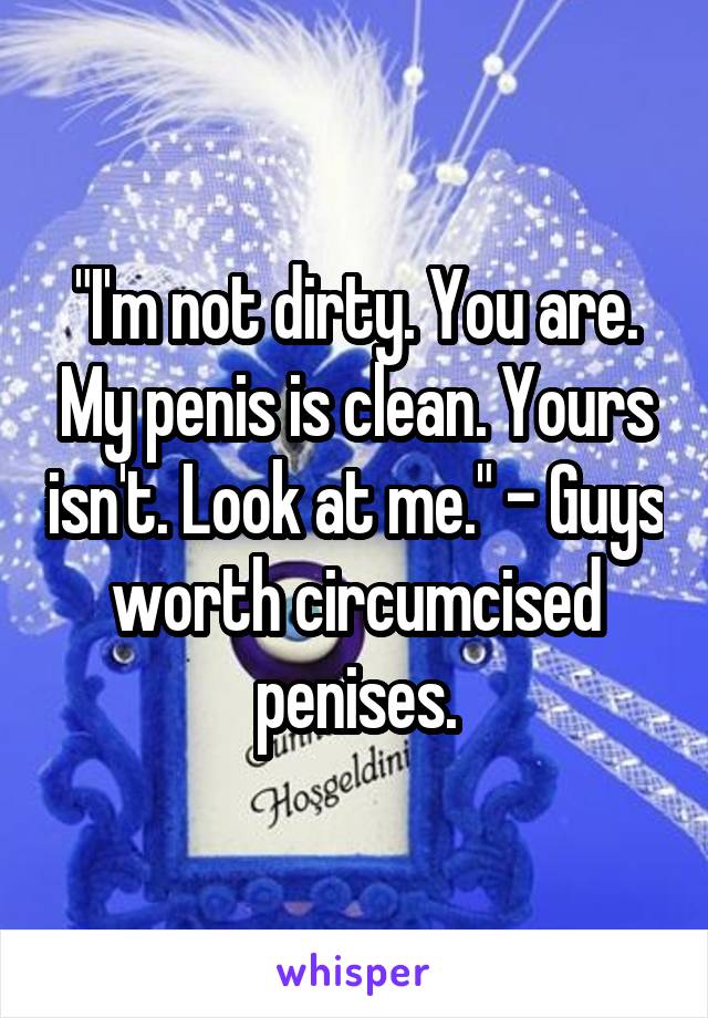 "I'm not dirty. You are. My penis is clean. Yours isn't. Look at me." - Guys worth circumcised penises.