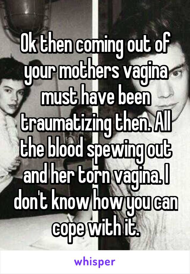 Ok then coming out of your mothers vagina must have been traumatizing then. All the blood spewing out and her torn vagina. I don't know how you can cope with it.