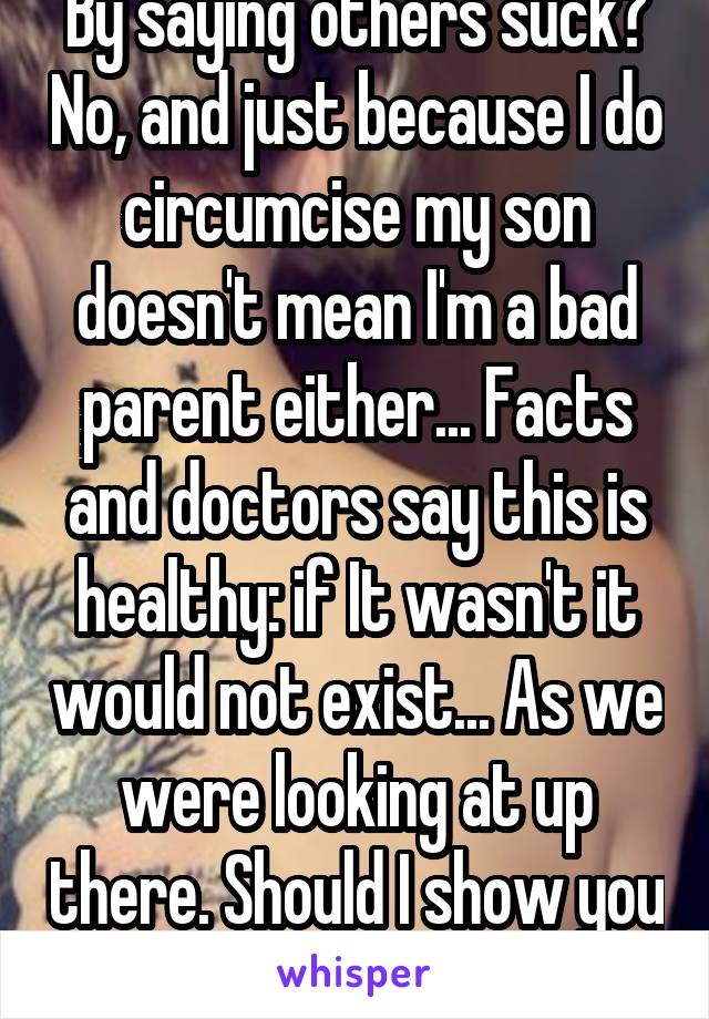 By saying others suck? No, and just because I do circumcise my son doesn't mean I'm a bad parent either... Facts and doctors say this is healthy: if It wasn't it would not exist... As we were looking at up there. Should I show you again? 