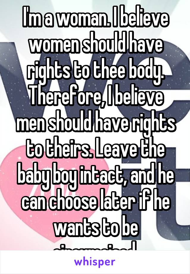 I'm a woman. I believe women should have rights to thee body. Therefore, I believe men should have rights to theirs. Leave the baby boy intact, and he can choose later if he wants to be circumcised.