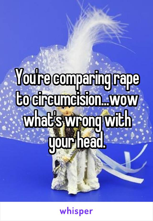 You're comparing rape to circumcision...wow what's wrong with your head.