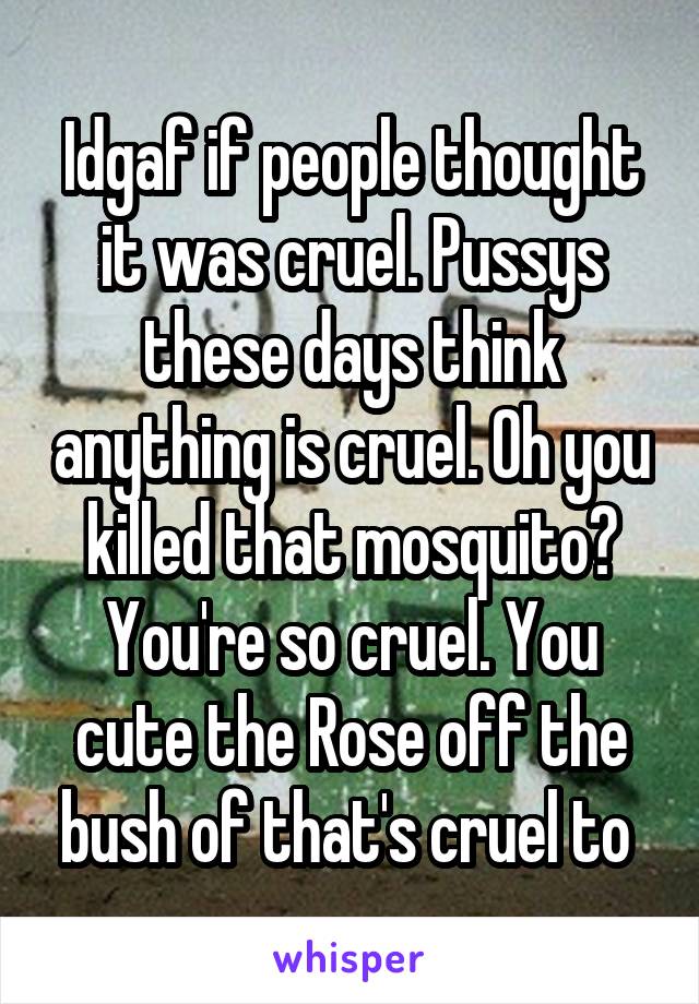 Idgaf if people thought it was cruel. Pussys these days think anything is cruel. Oh you killed that mosquito? You're so cruel. You cute the Rose off the bush of that's cruel to 