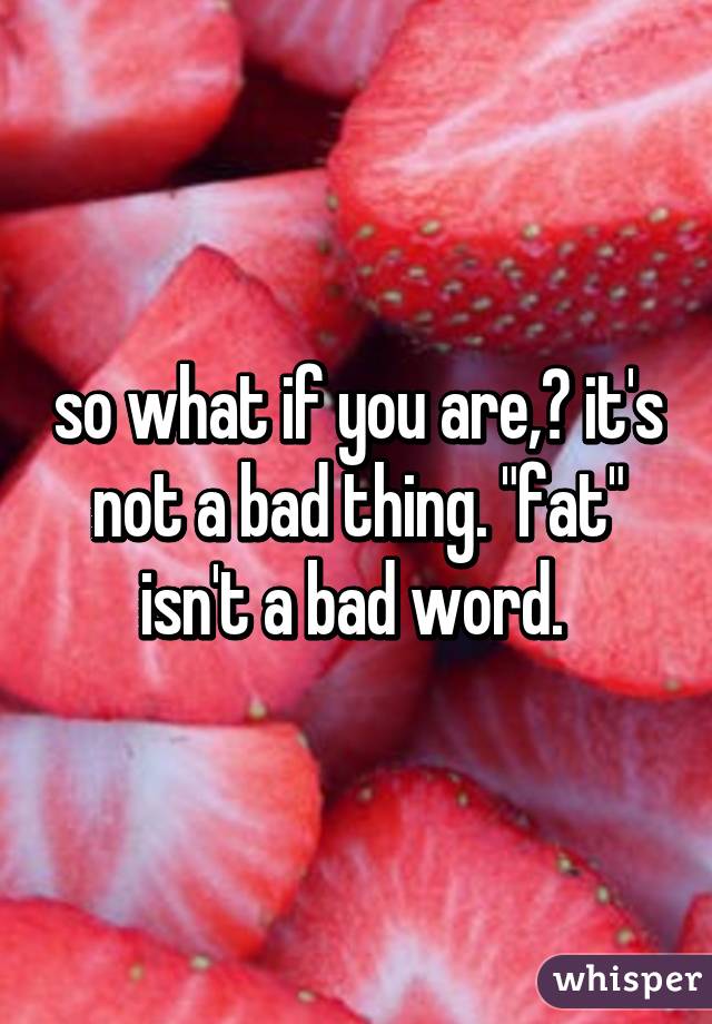 so what if you are,? it's not a bad thing. "fat" isn't a bad word. 