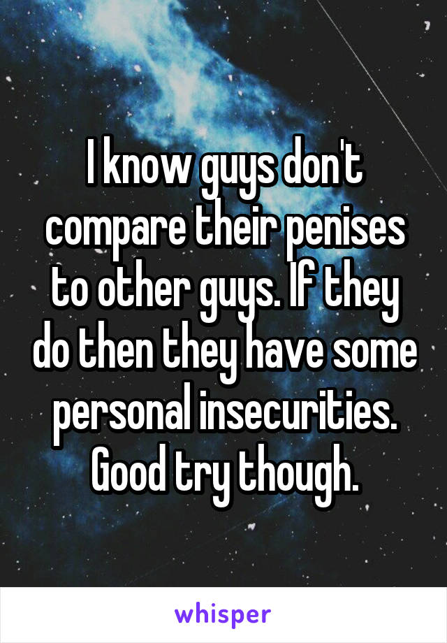 I know guys don't compare their penises to other guys. If they do then they have some personal insecurities. Good try though.