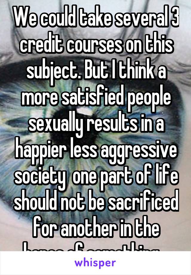 We could take several 3 credit courses on this subject. But I think a more satisfied people sexually results in a happier less aggressive society  one part of life should not be sacrificed for another in the hopes of something   