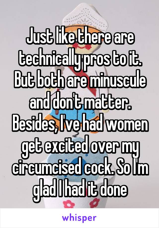 Just like there are technically pros to it. But both are minuscule and don't matter. Besides, I've had women get excited over my circumcised cock. So I'm glad I had it done