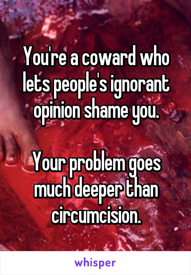 You're a coward who lets people's ignorant opinion shame you.

Your problem goes much deeper than circumcision.