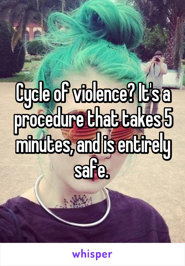 Cycle of violence? It's a procedure that takes 5 minutes, and is entirely safe. 