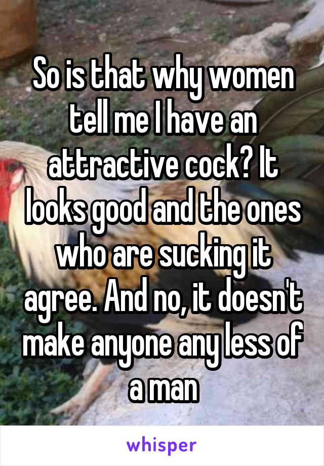 So is that why women tell me I have an attractive cock? It looks good and the ones who are sucking it agree. And no, it doesn't make anyone any less of a man