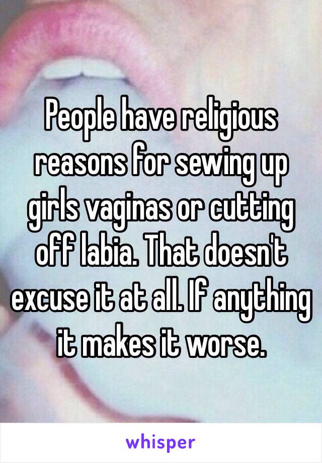 People have religious reasons for sewing up girls vaginas or cutting off labia. That doesn't excuse it at all. If anything it makes it worse. 