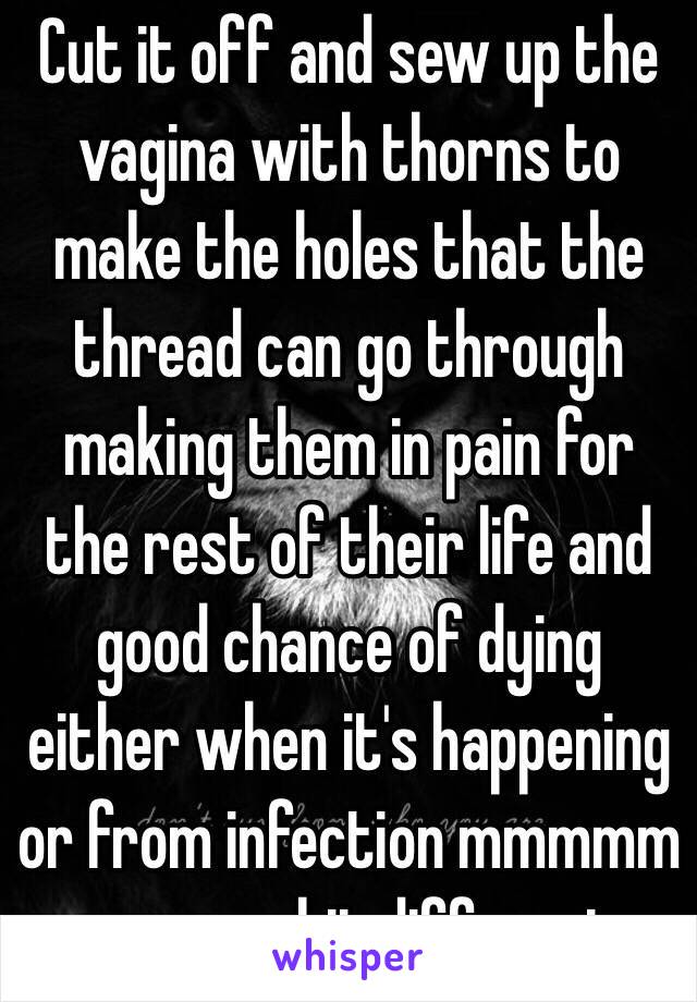 Cut it off and sew up the vagina with thorns to make the holes that the thread can go through making them in pain for the rest of their life and good chance of dying either when it's happening or from infection mmmmm seems a bit different 