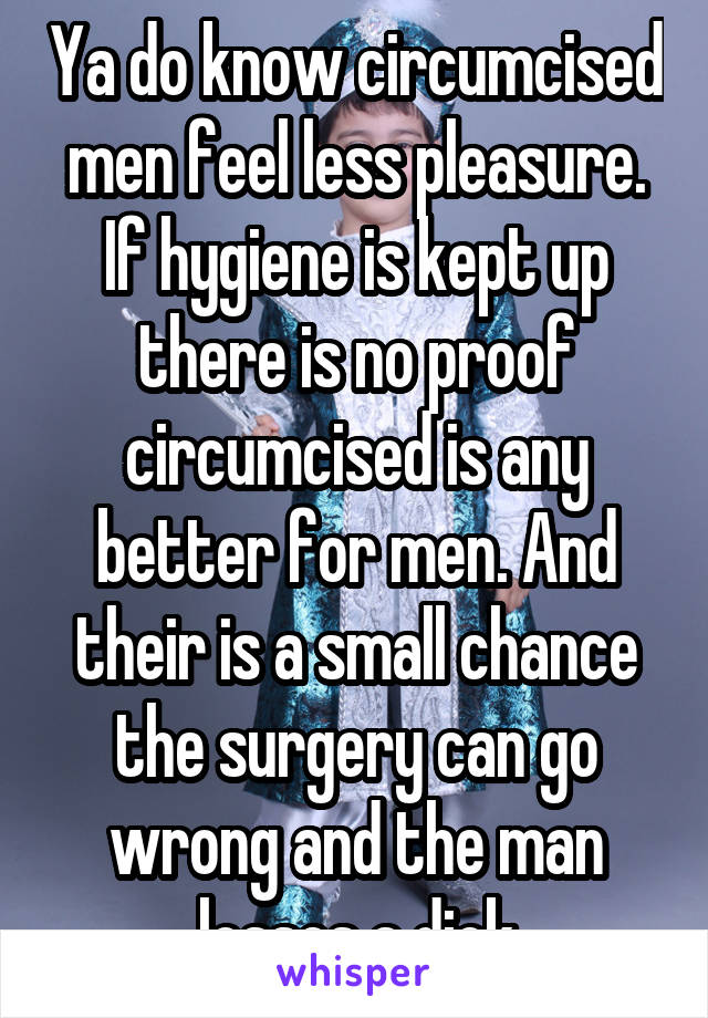 Ya do know circumcised men feel less pleasure. If hygiene is kept up there is no proof circumcised is any better for men. And their is a small chance the surgery can go wrong and the man losses a dick