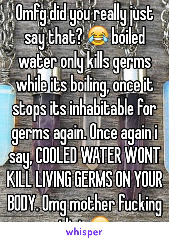 Omfg did you really just say that? 😂 boiled water only kills germs while its boiling, once it stops its inhabitable for germs again. Once again i say, COOLED WATER WONT KILL LIVING GERMS ON YOUR BODY. Omg mother fucking idiot 😂