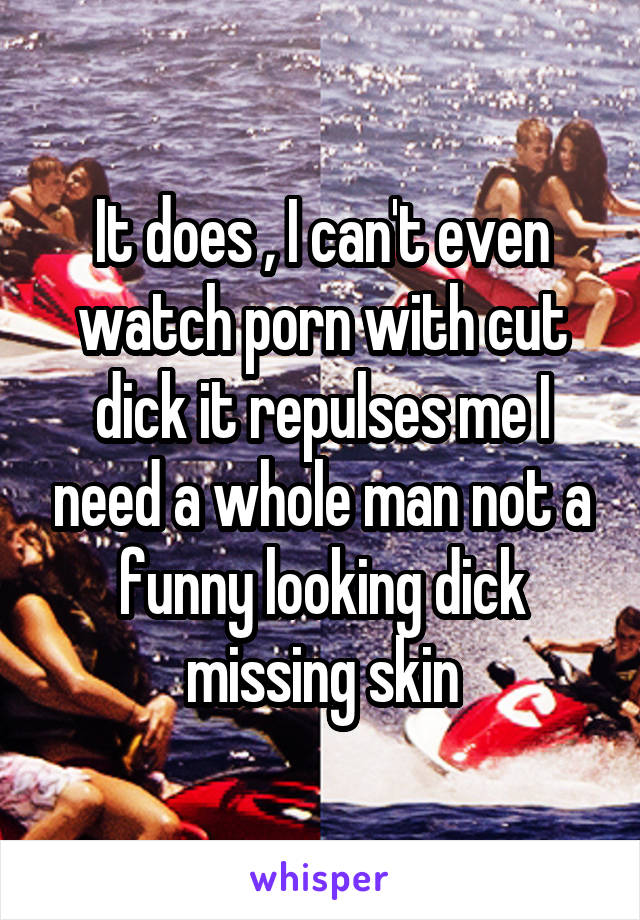 It does , I can't even watch porn with cut dick it repulses me I need a whole man not a funny looking dick missing skin