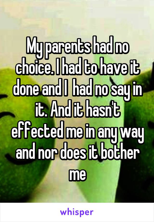 My parents had no choice. I had to have it done and I  had no say in it. And it hasn't effected me in any way and nor does it bother me