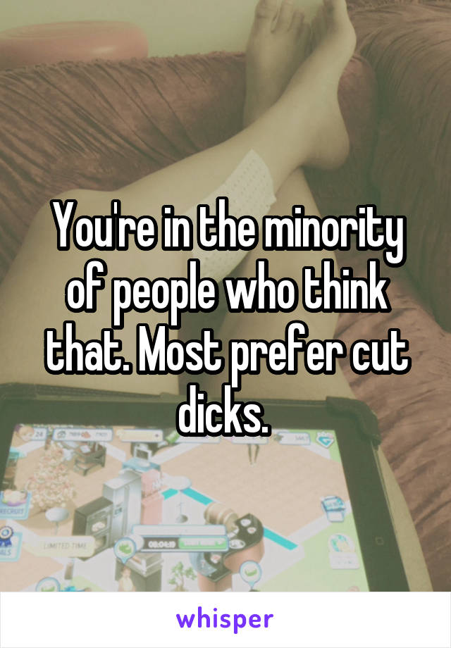 You're in the minority of people who think that. Most prefer cut dicks. 