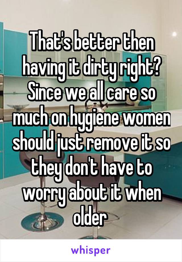 That's better then having it dirty right? Since we all care so much on hygiene women should just remove it so they don't have to worry about it when older 