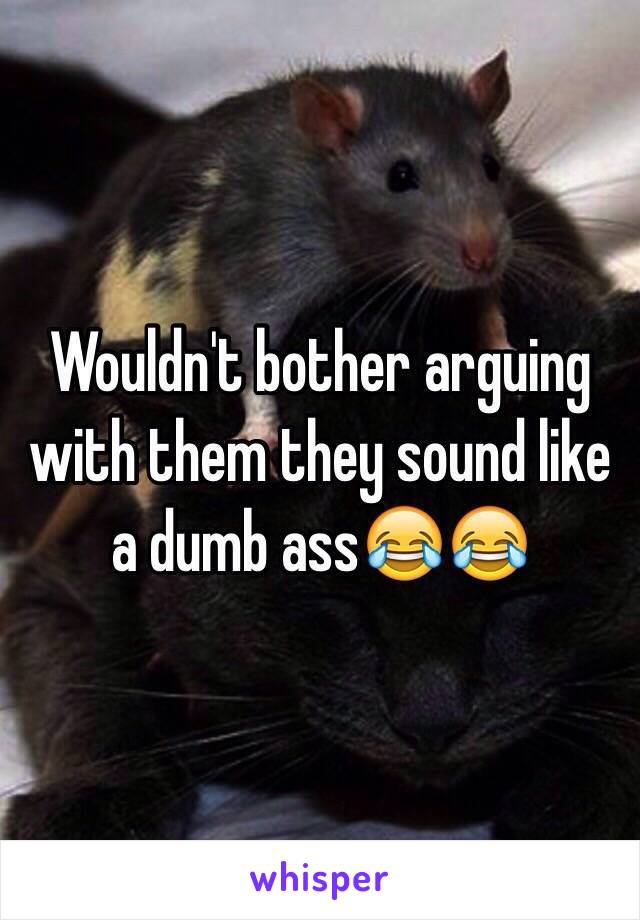 Wouldn't bother arguing with them they sound like a dumb ass😂😂 