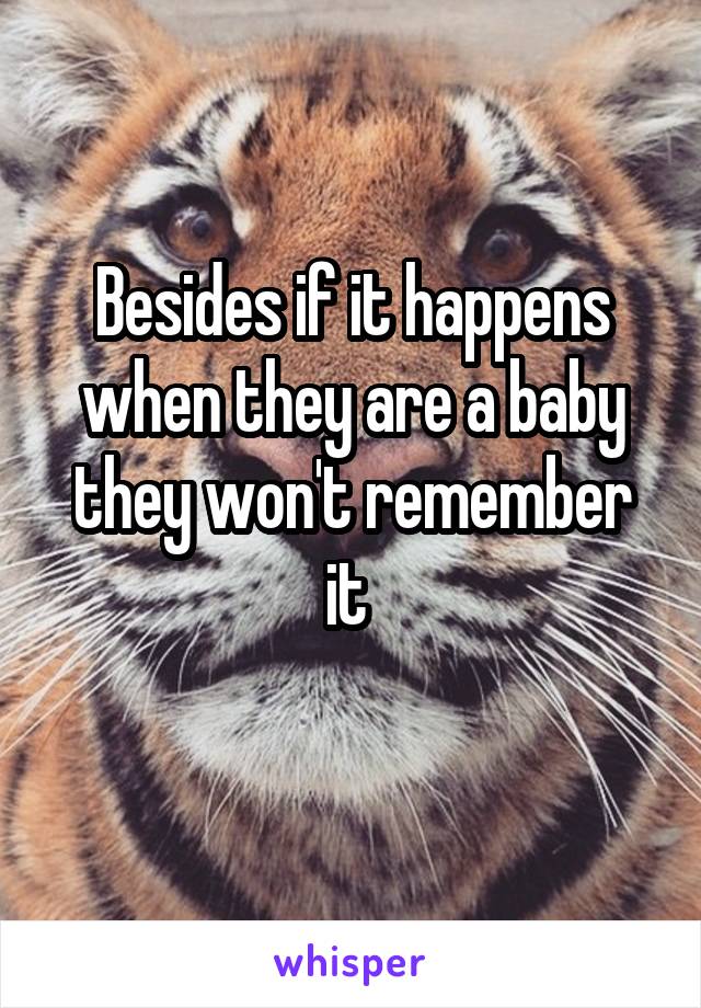 Besides if it happens when they are a baby they won't remember it 
