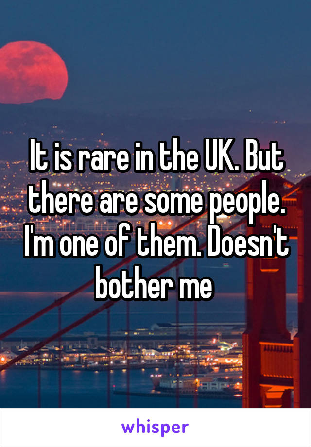 It is rare in the UK. But there are some people. I'm one of them. Doesn't bother me 