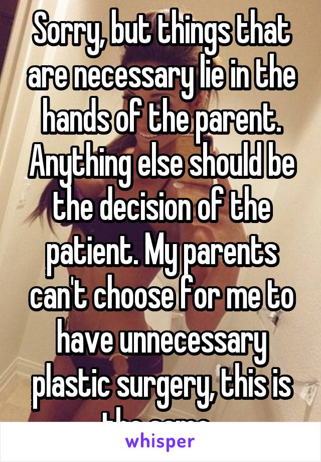 Sorry, but things that are necessary lie in the hands of the parent. Anything else should be the decision of the patient. My parents can't choose for me to have unnecessary plastic surgery, this is the same. 