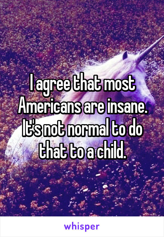 I agree that most Americans are insane. It's not normal to do that to a child.