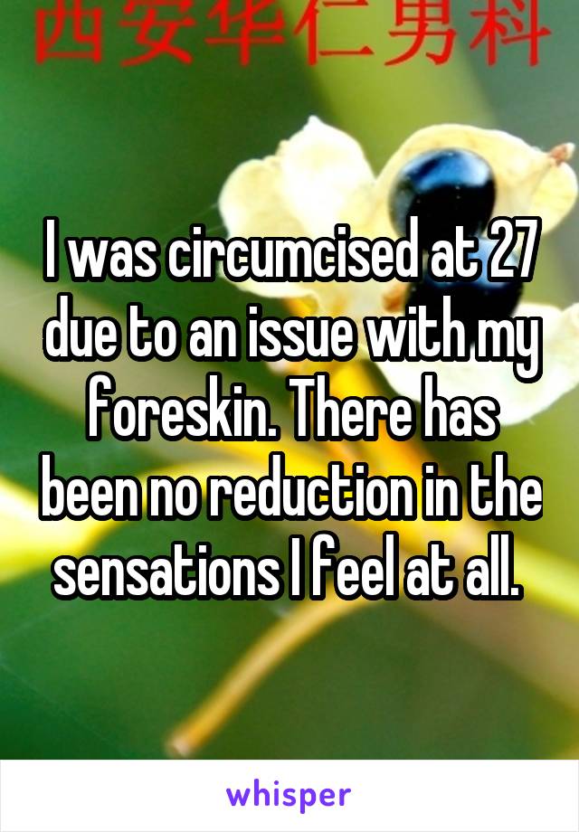 I was circumcised at 27 due to an issue with my foreskin. There has been no reduction in the sensations I feel at all. 