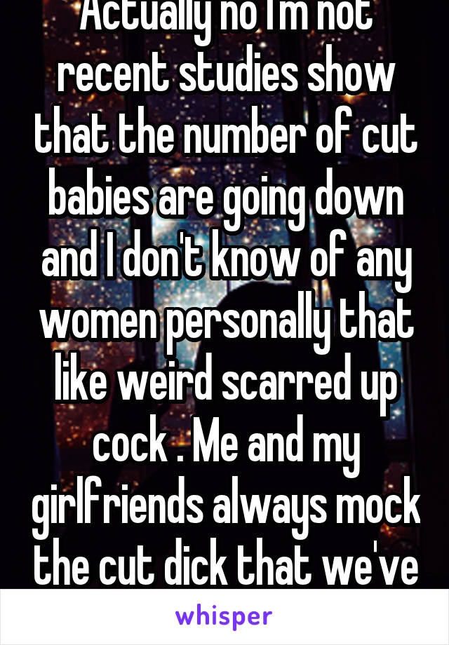 Actually no I'm not recent studies show that the number of cut babies are going down and I don't know of any women personally that like weird scarred up cock . Me and my girlfriends always mock the cut dick that we've slept with