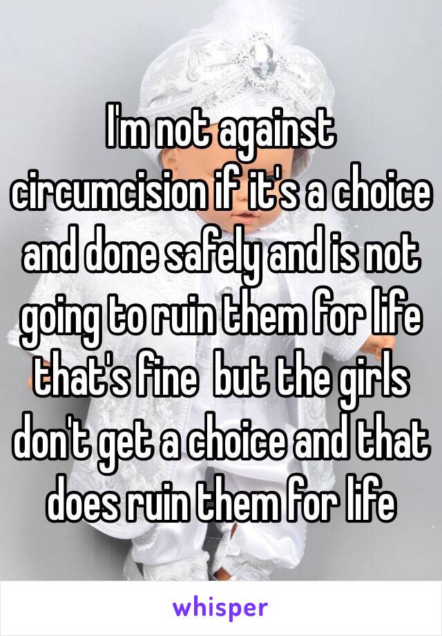 I'm not against circumcision if it's a choice and done safely and is not going to ruin them for life that's fine  but the girls don't get a choice and that does ruin them for life 