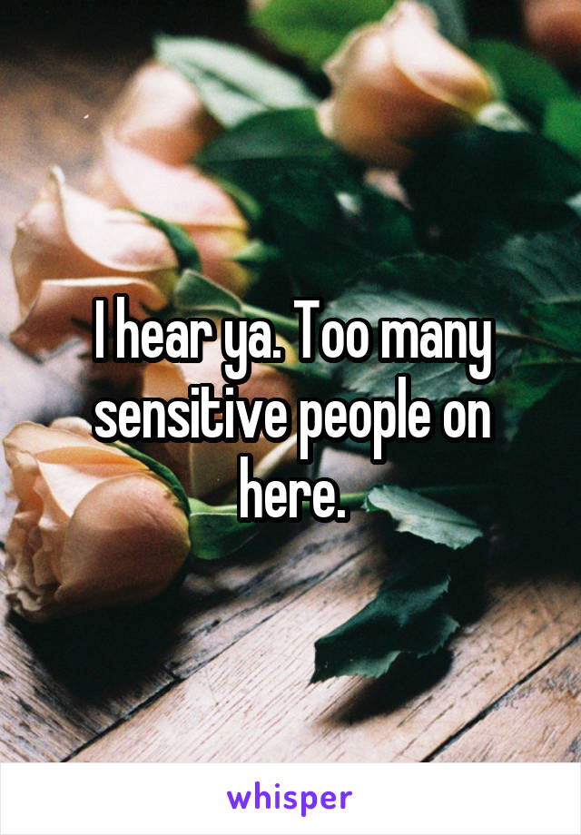 I hear ya. Too many sensitive people on here.