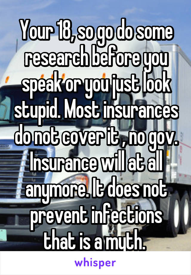 Your 18, so go do some research before you speak or you just look stupid. Most insurances do not cover it , no gov. Insurance will at all anymore. It does not prevent infections that is a myth. 