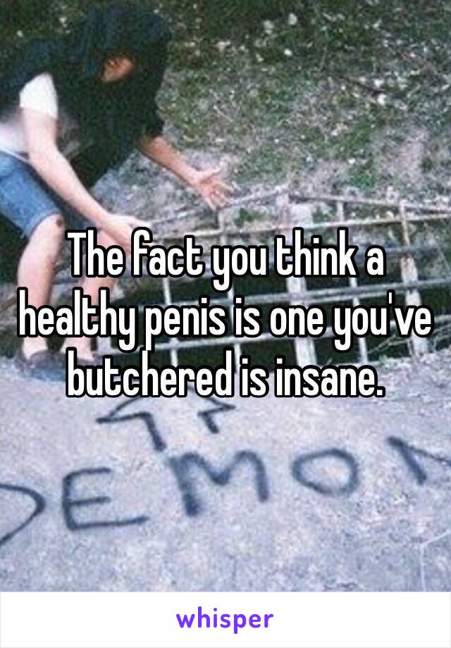 The fact you think a healthy penis is one you've butchered is insane. 