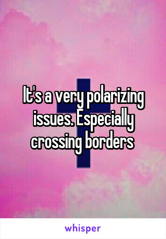 It's a very polarizing issues. Especially crossing borders 