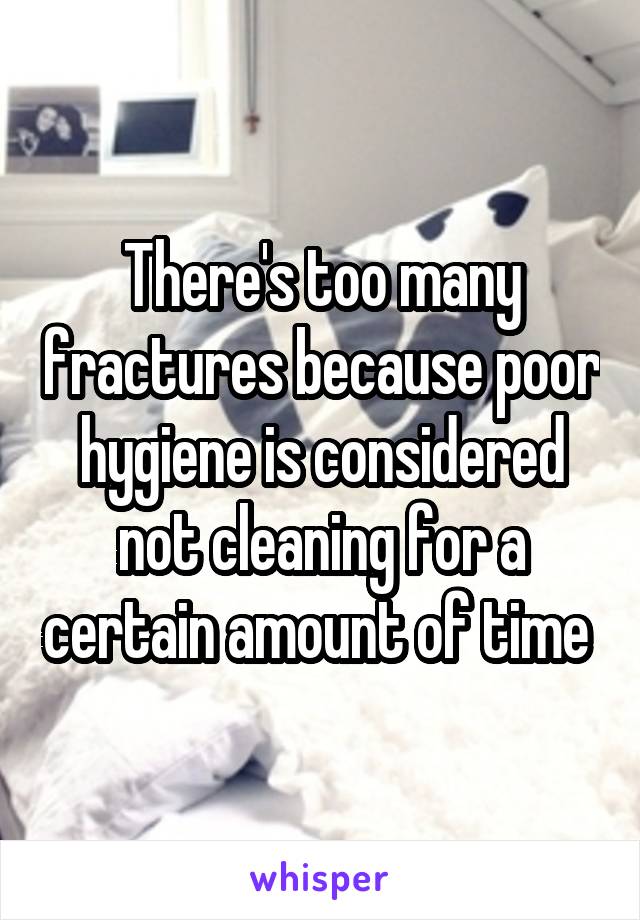 There's too many fractures because poor hygiene is considered not cleaning for a certain amount of time 