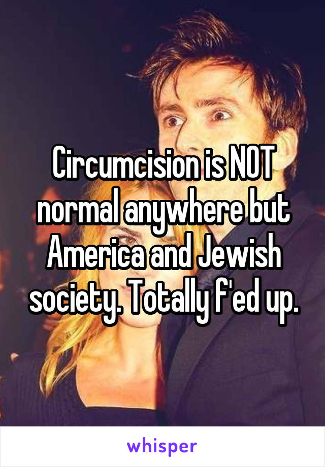 Circumcision is NOT normal anywhere but America and Jewish society. Totally f'ed up.