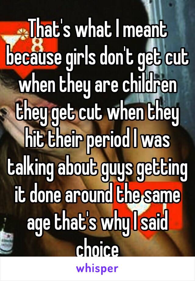 That's what I meant because girls don't get cut when they are children they get cut when they hit their period I was talking about guys getting it done around the same age that's why I said choice 