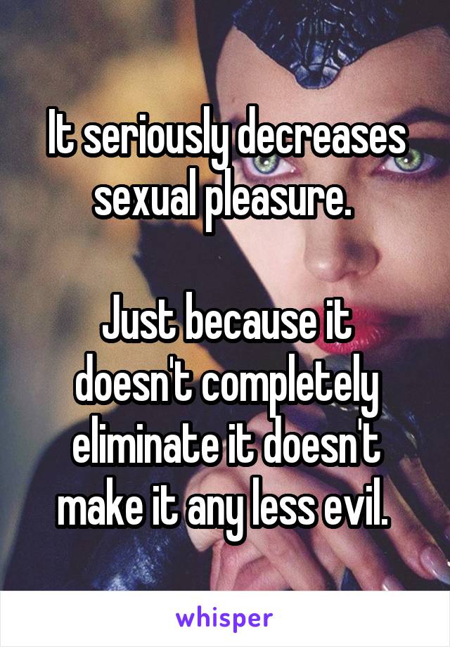 It seriously decreases sexual pleasure. 

Just because it doesn't completely eliminate it doesn't make it any less evil. 