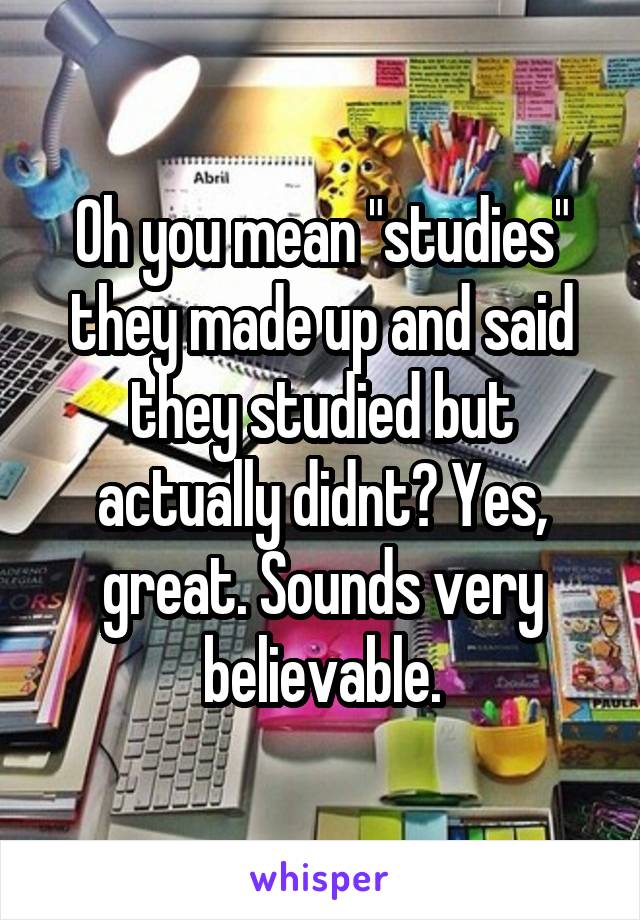 Oh you mean "studies" they made up and said they studied but actually didnt? Yes, great. Sounds very believable.