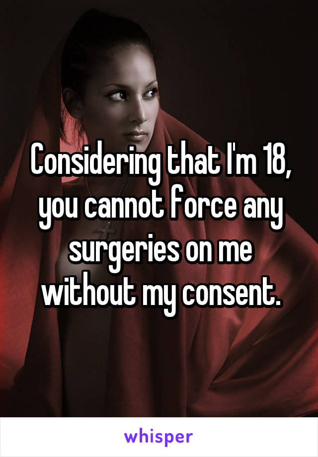 Considering that I'm 18, you cannot force any surgeries on me without my consent.