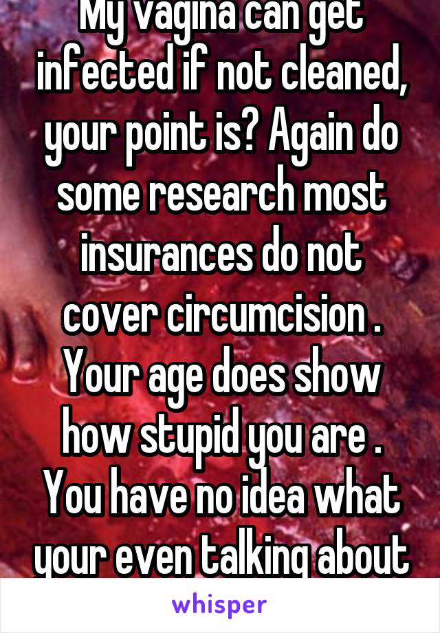 My vagina can get infected if not cleaned, your point is? Again do some research most insurances do not cover circumcision . Your age does show how stupid you are . You have no idea what your even talking about but you insist that it