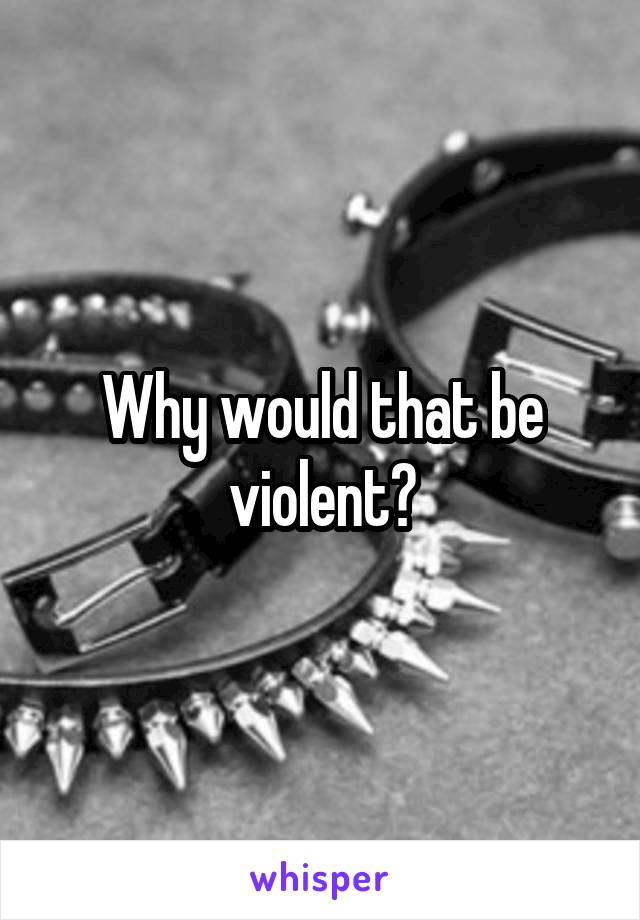 Why would that be violent?